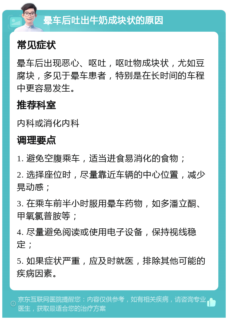 晕车后吐出牛奶成块状的原因 常见症状 晕车后出现恶心、呕吐，呕吐物成块状，尤如豆腐块，多见于晕车患者，特别是在长时间的车程中更容易发生。 推荐科室 内科或消化内科 调理要点 1. 避免空腹乘车，适当进食易消化的食物； 2. 选择座位时，尽量靠近车辆的中心位置，减少晃动感； 3. 在乘车前半小时服用晕车药物，如多潘立酮、甲氧氯普胺等； 4. 尽量避免阅读或使用电子设备，保持视线稳定； 5. 如果症状严重，应及时就医，排除其他可能的疾病因素。