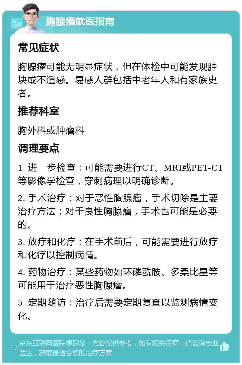 胸腺瘤就医指南 常见症状 胸腺瘤可能无明显症状，但在体检中可能发现肿块或不适感。易感人群包括中老年人和有家族史者。 推荐科室 胸外科或肿瘤科 调理要点 1. 进一步检查：可能需要进行CT、MRI或PET-CT等影像学检查，穿刺病理以明确诊断。 2. 手术治疗：对于恶性胸腺瘤，手术切除是主要治疗方法；对于良性胸腺瘤，手术也可能是必要的。 3. 放疗和化疗：在手术前后，可能需要进行放疗和化疗以控制病情。 4. 药物治疗：某些药物如环磷酰胺、多柔比星等可能用于治疗恶性胸腺瘤。 5. 定期随访：治疗后需要定期复查以监测病情变化。