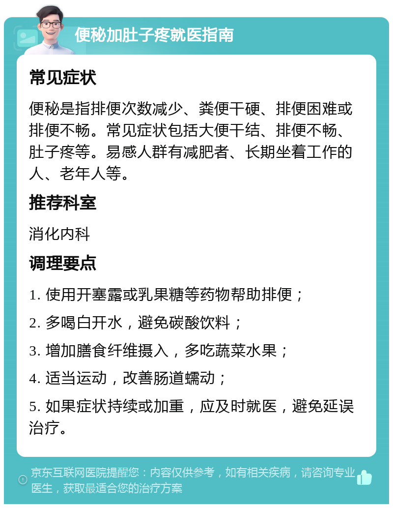 便秘加肚子疼就医指南 常见症状 便秘是指排便次数减少、粪便干硬、排便困难或排便不畅。常见症状包括大便干结、排便不畅、肚子疼等。易感人群有减肥者、长期坐着工作的人、老年人等。 推荐科室 消化内科 调理要点 1. 使用开塞露或乳果糖等药物帮助排便； 2. 多喝白开水，避免碳酸饮料； 3. 增加膳食纤维摄入，多吃蔬菜水果； 4. 适当运动，改善肠道蠕动； 5. 如果症状持续或加重，应及时就医，避免延误治疗。