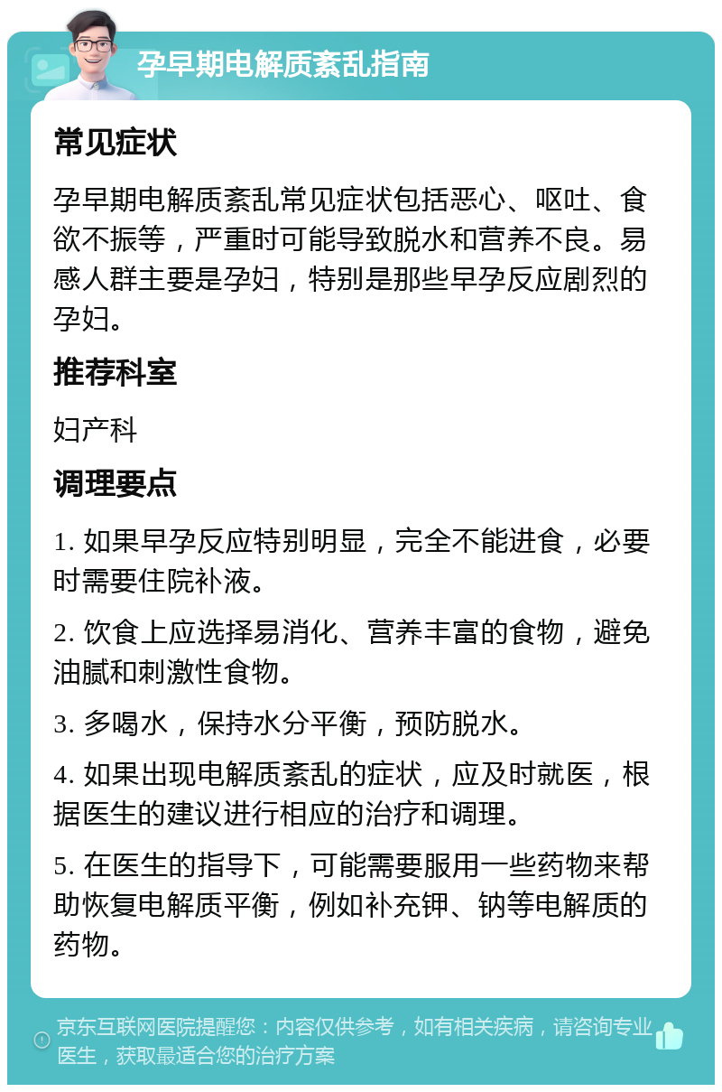 孕早期电解质紊乱指南 常见症状 孕早期电解质紊乱常见症状包括恶心、呕吐、食欲不振等，严重时可能导致脱水和营养不良。易感人群主要是孕妇，特别是那些早孕反应剧烈的孕妇。 推荐科室 妇产科 调理要点 1. 如果早孕反应特别明显，完全不能进食，必要时需要住院补液。 2. 饮食上应选择易消化、营养丰富的食物，避免油腻和刺激性食物。 3. 多喝水，保持水分平衡，预防脱水。 4. 如果出现电解质紊乱的症状，应及时就医，根据医生的建议进行相应的治疗和调理。 5. 在医生的指导下，可能需要服用一些药物来帮助恢复电解质平衡，例如补充钾、钠等电解质的药物。