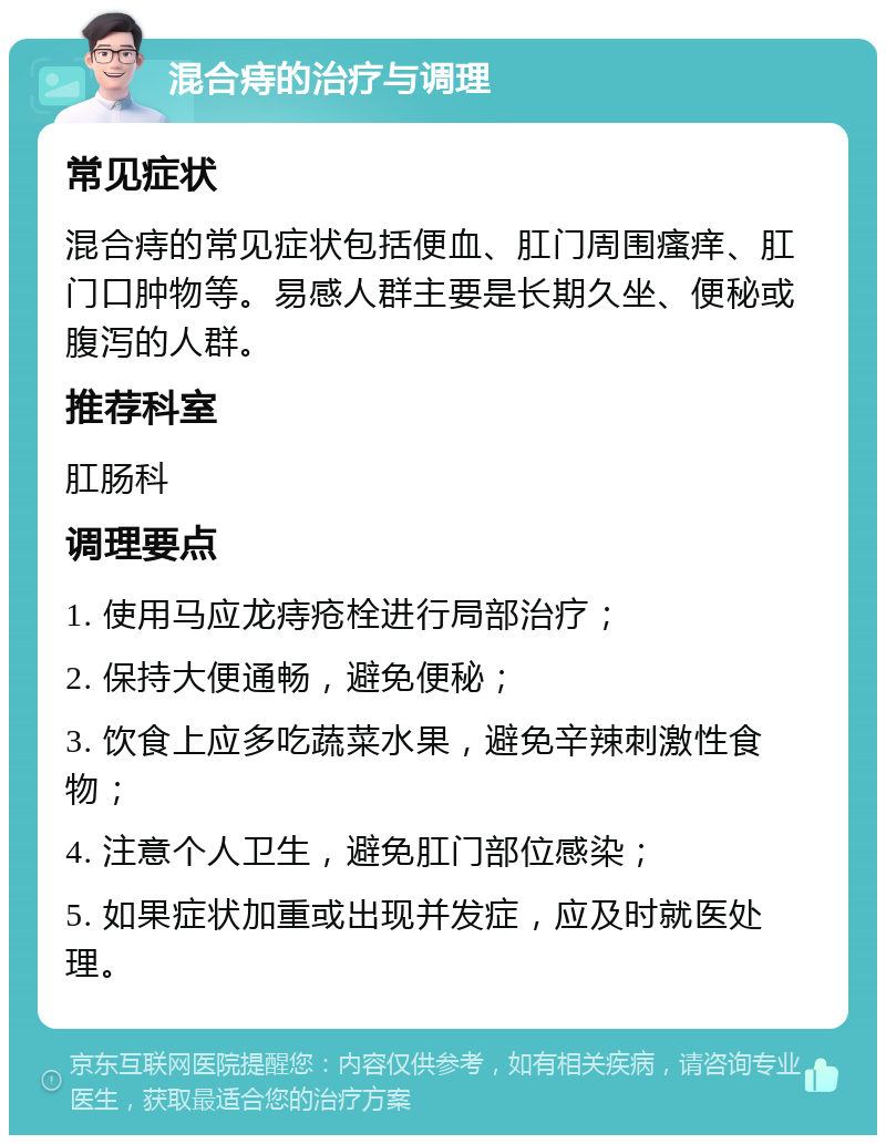 混合痔的治疗与调理 常见症状 混合痔的常见症状包括便血、肛门周围瘙痒、肛门口肿物等。易感人群主要是长期久坐、便秘或腹泻的人群。 推荐科室 肛肠科 调理要点 1. 使用马应龙痔疮栓进行局部治疗； 2. 保持大便通畅，避免便秘； 3. 饮食上应多吃蔬菜水果，避免辛辣刺激性食物； 4. 注意个人卫生，避免肛门部位感染； 5. 如果症状加重或出现并发症，应及时就医处理。