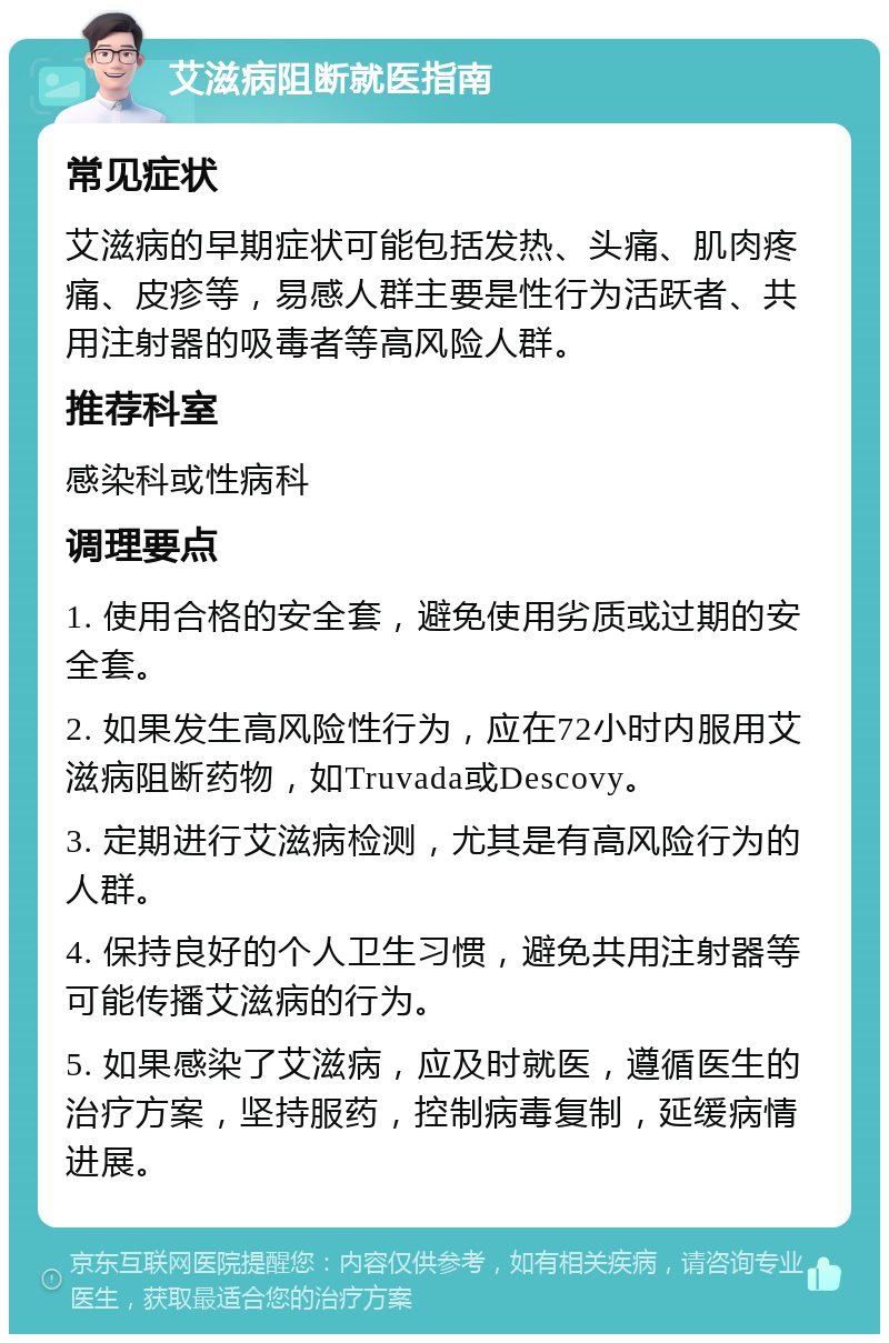 艾滋病阻断就医指南 常见症状 艾滋病的早期症状可能包括发热、头痛、肌肉疼痛、皮疹等，易感人群主要是性行为活跃者、共用注射器的吸毒者等高风险人群。 推荐科室 感染科或性病科 调理要点 1. 使用合格的安全套，避免使用劣质或过期的安全套。 2. 如果发生高风险性行为，应在72小时内服用艾滋病阻断药物，如Truvada或Descovy。 3. 定期进行艾滋病检测，尤其是有高风险行为的人群。 4. 保持良好的个人卫生习惯，避免共用注射器等可能传播艾滋病的行为。 5. 如果感染了艾滋病，应及时就医，遵循医生的治疗方案，坚持服药，控制病毒复制，延缓病情进展。