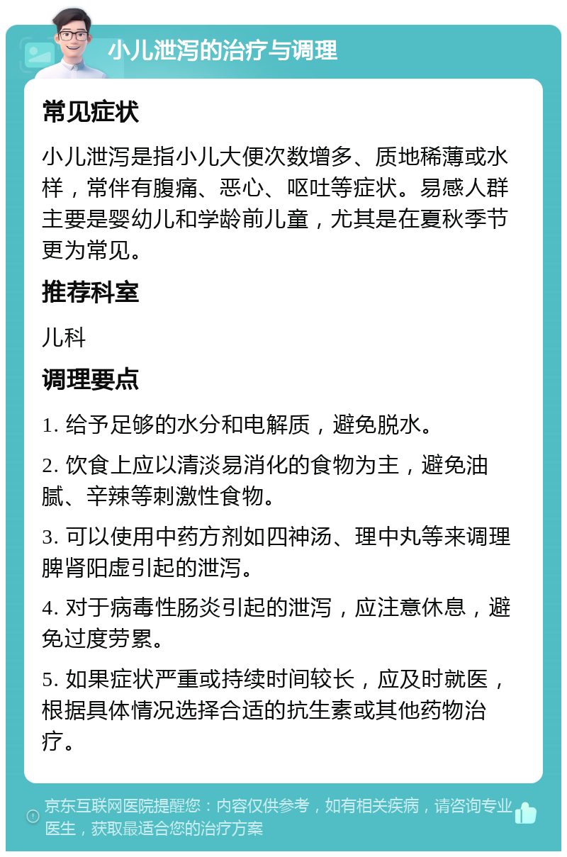 小儿泄泻的治疗与调理 常见症状 小儿泄泻是指小儿大便次数增多、质地稀薄或水样，常伴有腹痛、恶心、呕吐等症状。易感人群主要是婴幼儿和学龄前儿童，尤其是在夏秋季节更为常见。 推荐科室 儿科 调理要点 1. 给予足够的水分和电解质，避免脱水。 2. 饮食上应以清淡易消化的食物为主，避免油腻、辛辣等刺激性食物。 3. 可以使用中药方剂如四神汤、理中丸等来调理脾肾阳虚引起的泄泻。 4. 对于病毒性肠炎引起的泄泻，应注意休息，避免过度劳累。 5. 如果症状严重或持续时间较长，应及时就医，根据具体情况选择合适的抗生素或其他药物治疗。