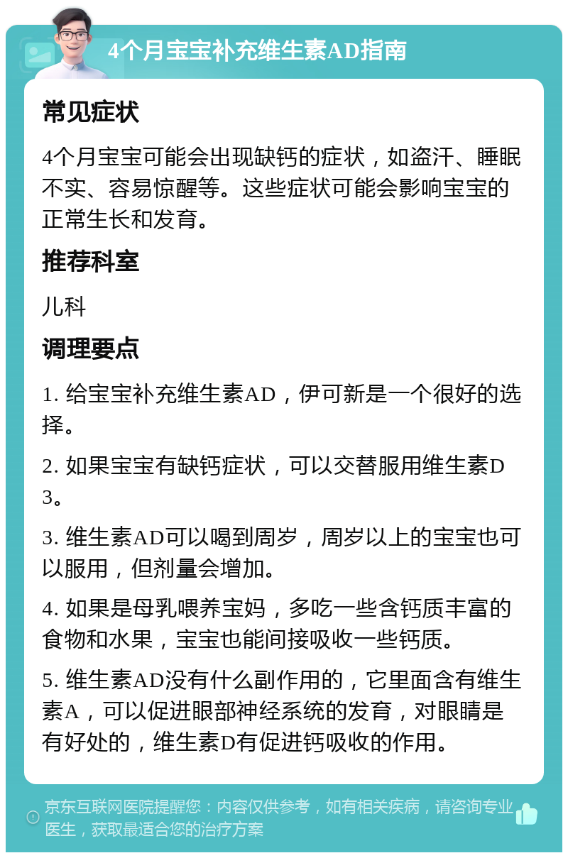 4个月宝宝补充维生素AD指南 常见症状 4个月宝宝可能会出现缺钙的症状，如盗汗、睡眠不实、容易惊醒等。这些症状可能会影响宝宝的正常生长和发育。 推荐科室 儿科 调理要点 1. 给宝宝补充维生素AD，伊可新是一个很好的选择。 2. 如果宝宝有缺钙症状，可以交替服用维生素D3。 3. 维生素AD可以喝到周岁，周岁以上的宝宝也可以服用，但剂量会增加。 4. 如果是母乳喂养宝妈，多吃一些含钙质丰富的食物和水果，宝宝也能间接吸收一些钙质。 5. 维生素AD没有什么副作用的，它里面含有维生素A，可以促进眼部神经系统的发育，对眼睛是有好处的，维生素D有促进钙吸收的作用。