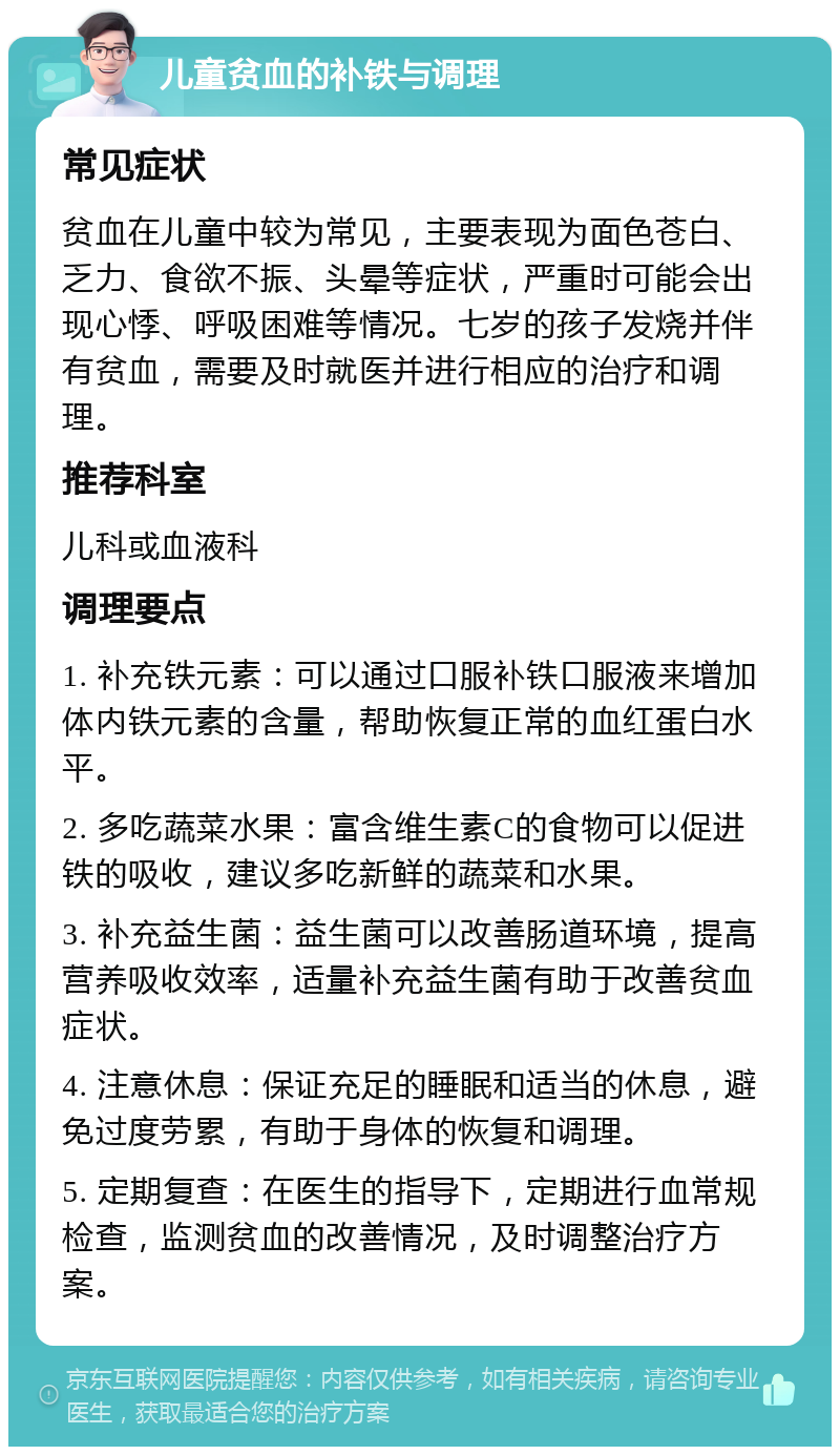 儿童贫血的补铁与调理 常见症状 贫血在儿童中较为常见，主要表现为面色苍白、乏力、食欲不振、头晕等症状，严重时可能会出现心悸、呼吸困难等情况。七岁的孩子发烧并伴有贫血，需要及时就医并进行相应的治疗和调理。 推荐科室 儿科或血液科 调理要点 1. 补充铁元素：可以通过口服补铁口服液来增加体内铁元素的含量，帮助恢复正常的血红蛋白水平。 2. 多吃蔬菜水果：富含维生素C的食物可以促进铁的吸收，建议多吃新鲜的蔬菜和水果。 3. 补充益生菌：益生菌可以改善肠道环境，提高营养吸收效率，适量补充益生菌有助于改善贫血症状。 4. 注意休息：保证充足的睡眠和适当的休息，避免过度劳累，有助于身体的恢复和调理。 5. 定期复查：在医生的指导下，定期进行血常规检查，监测贫血的改善情况，及时调整治疗方案。