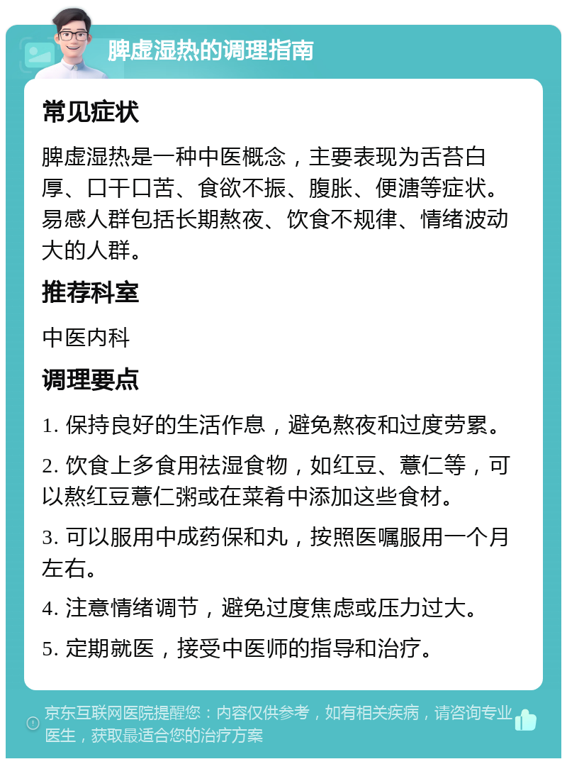 脾虚湿热的调理指南 常见症状 脾虚湿热是一种中医概念，主要表现为舌苔白厚、口干口苦、食欲不振、腹胀、便溏等症状。易感人群包括长期熬夜、饮食不规律、情绪波动大的人群。 推荐科室 中医内科 调理要点 1. 保持良好的生活作息，避免熬夜和过度劳累。 2. 饮食上多食用祛湿食物，如红豆、薏仁等，可以熬红豆薏仁粥或在菜肴中添加这些食材。 3. 可以服用中成药保和丸，按照医嘱服用一个月左右。 4. 注意情绪调节，避免过度焦虑或压力过大。 5. 定期就医，接受中医师的指导和治疗。