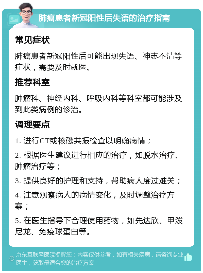 肺癌患者新冠阳性后失语的治疗指南 常见症状 肺癌患者新冠阳性后可能出现失语、神志不清等症状，需要及时就医。 推荐科室 肿瘤科、神经内科、呼吸内科等科室都可能涉及到此类病例的诊治。 调理要点 1. 进行CT或核磁共振检查以明确病情； 2. 根据医生建议进行相应的治疗，如脱水治疗、肿瘤治疗等； 3. 提供良好的护理和支持，帮助病人度过难关； 4. 注意观察病人的病情变化，及时调整治疗方案； 5. 在医生指导下合理使用药物，如先达欣、甲泼尼龙、免疫球蛋白等。