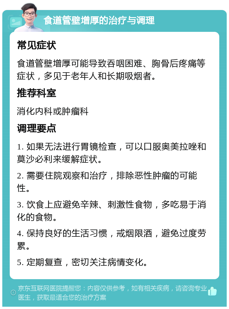 食道管壁增厚的治疗与调理 常见症状 食道管壁增厚可能导致吞咽困难、胸骨后疼痛等症状，多见于老年人和长期吸烟者。 推荐科室 消化内科或肿瘤科 调理要点 1. 如果无法进行胃镜检查，可以口服奥美拉唑和莫沙必利来缓解症状。 2. 需要住院观察和治疗，排除恶性肿瘤的可能性。 3. 饮食上应避免辛辣、刺激性食物，多吃易于消化的食物。 4. 保持良好的生活习惯，戒烟限酒，避免过度劳累。 5. 定期复查，密切关注病情变化。