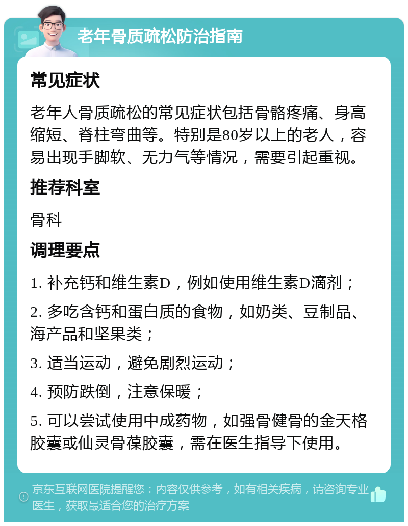 老年骨质疏松防治指南 常见症状 老年人骨质疏松的常见症状包括骨骼疼痛、身高缩短、脊柱弯曲等。特别是80岁以上的老人，容易出现手脚软、无力气等情况，需要引起重视。 推荐科室 骨科 调理要点 1. 补充钙和维生素D，例如使用维生素D滴剂； 2. 多吃含钙和蛋白质的食物，如奶类、豆制品、海产品和坚果类； 3. 适当运动，避免剧烈运动； 4. 预防跌倒，注意保暖； 5. 可以尝试使用中成药物，如强骨健骨的金天格胶囊或仙灵骨葆胶囊，需在医生指导下使用。