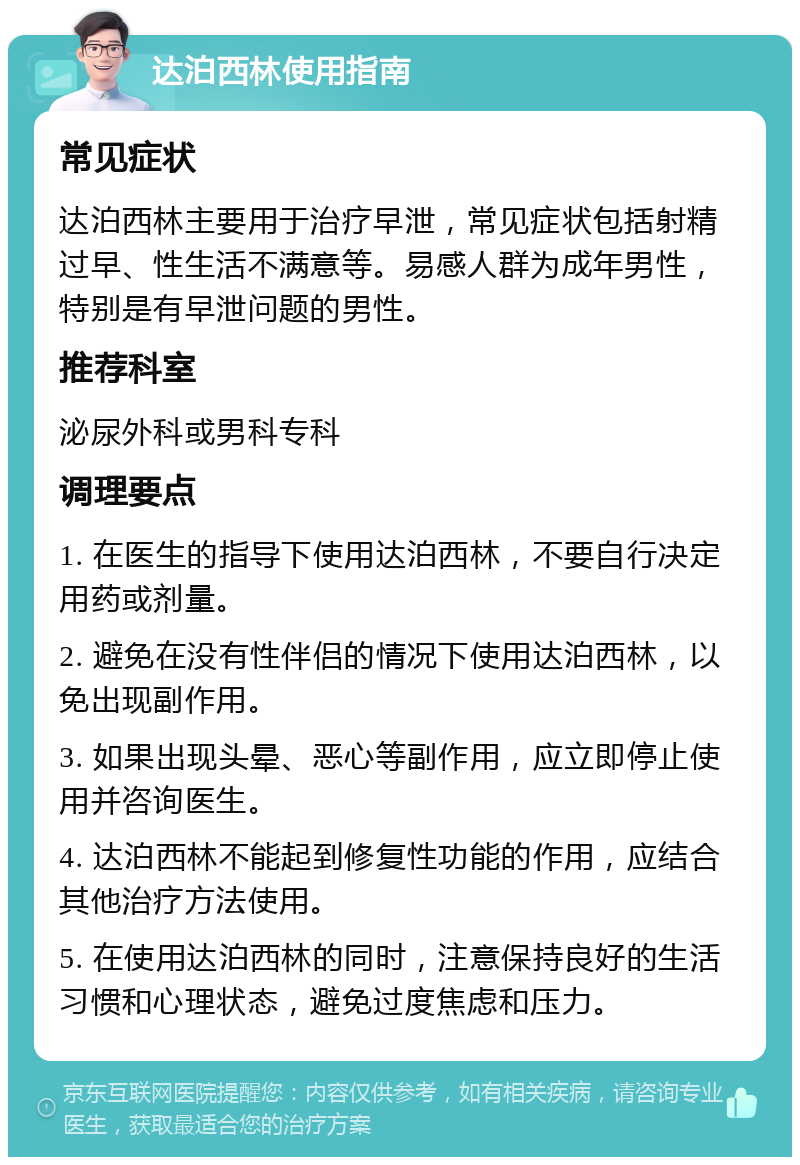 达泊西林使用指南 常见症状 达泊西林主要用于治疗早泄，常见症状包括射精过早、性生活不满意等。易感人群为成年男性，特别是有早泄问题的男性。 推荐科室 泌尿外科或男科专科 调理要点 1. 在医生的指导下使用达泊西林，不要自行决定用药或剂量。 2. 避免在没有性伴侣的情况下使用达泊西林，以免出现副作用。 3. 如果出现头晕、恶心等副作用，应立即停止使用并咨询医生。 4. 达泊西林不能起到修复性功能的作用，应结合其他治疗方法使用。 5. 在使用达泊西林的同时，注意保持良好的生活习惯和心理状态，避免过度焦虑和压力。