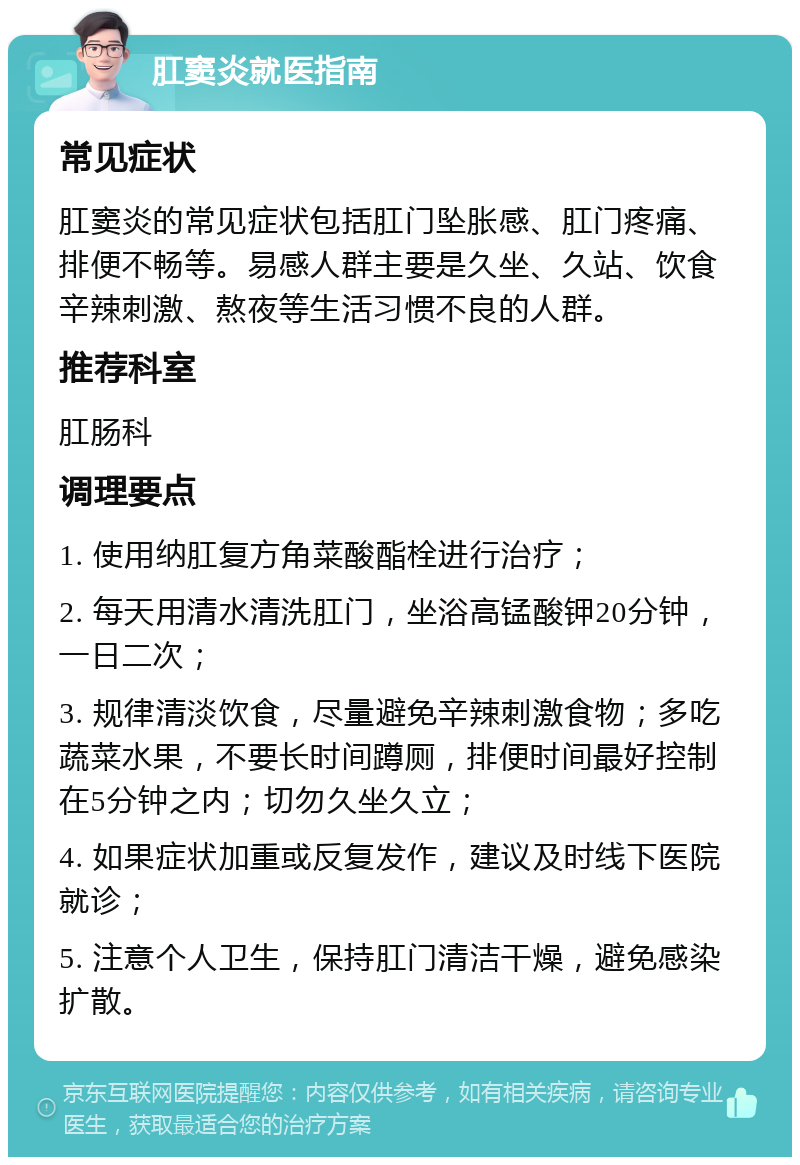 肛窦炎就医指南 常见症状 肛窦炎的常见症状包括肛门坠胀感、肛门疼痛、排便不畅等。易感人群主要是久坐、久站、饮食辛辣刺激、熬夜等生活习惯不良的人群。 推荐科室 肛肠科 调理要点 1. 使用纳肛复方角菜酸酯栓进行治疗； 2. 每天用清水清洗肛门，坐浴高锰酸钾20分钟，一日二次； 3. 规律清淡饮食，尽量避免辛辣刺激食物；多吃蔬菜水果，不要长时间蹲厕，排便时间最好控制在5分钟之内；切勿久坐久立； 4. 如果症状加重或反复发作，建议及时线下医院就诊； 5. 注意个人卫生，保持肛门清洁干燥，避免感染扩散。