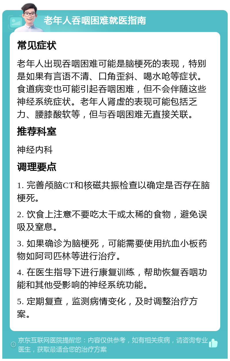 老年人吞咽困难就医指南 常见症状 老年人出现吞咽困难可能是脑梗死的表现，特别是如果有言语不清、口角歪斜、喝水呛等症状。食道病变也可能引起吞咽困难，但不会伴随这些神经系统症状。老年人肾虚的表现可能包括乏力、腰膝酸软等，但与吞咽困难无直接关联。 推荐科室 神经内科 调理要点 1. 完善颅脑CT和核磁共振检查以确定是否存在脑梗死。 2. 饮食上注意不要吃太干或太稀的食物，避免误吸及窒息。 3. 如果确诊为脑梗死，可能需要使用抗血小板药物如阿司匹林等进行治疗。 4. 在医生指导下进行康复训练，帮助恢复吞咽功能和其他受影响的神经系统功能。 5. 定期复查，监测病情变化，及时调整治疗方案。