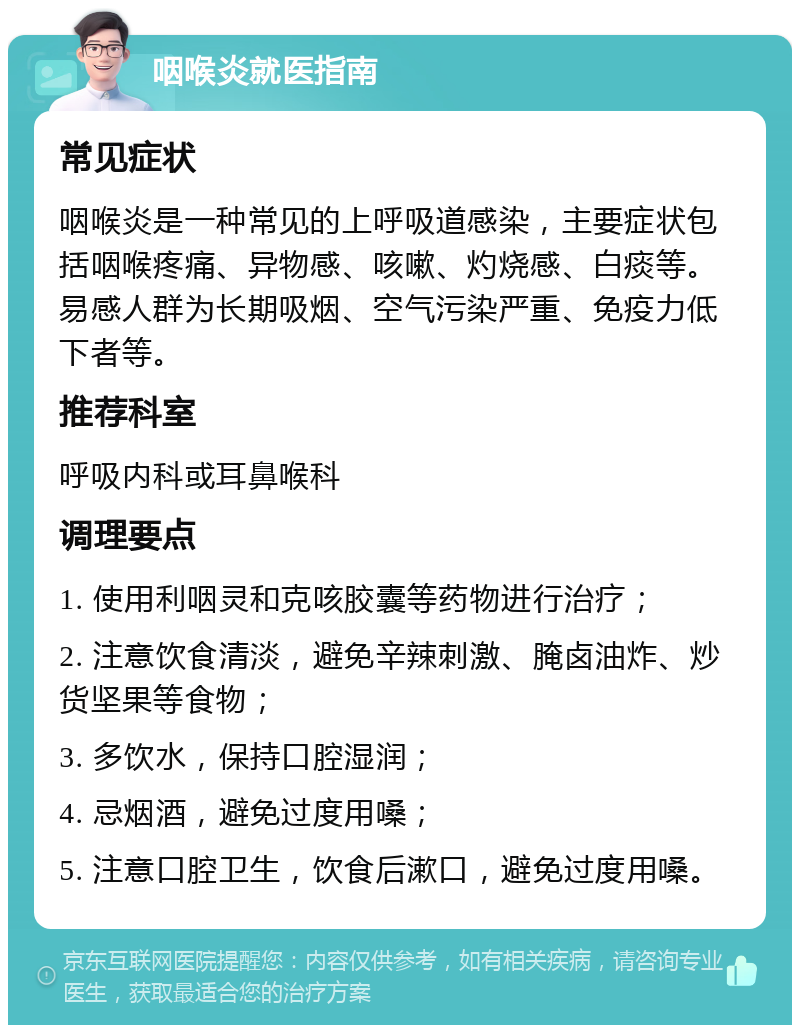 咽喉炎就医指南 常见症状 咽喉炎是一种常见的上呼吸道感染，主要症状包括咽喉疼痛、异物感、咳嗽、灼烧感、白痰等。易感人群为长期吸烟、空气污染严重、免疫力低下者等。 推荐科室 呼吸内科或耳鼻喉科 调理要点 1. 使用利咽灵和克咳胶囊等药物进行治疗； 2. 注意饮食清淡，避免辛辣刺激、腌卤油炸、炒货坚果等食物； 3. 多饮水，保持口腔湿润； 4. 忌烟酒，避免过度用嗓； 5. 注意口腔卫生，饮食后漱口，避免过度用嗓。