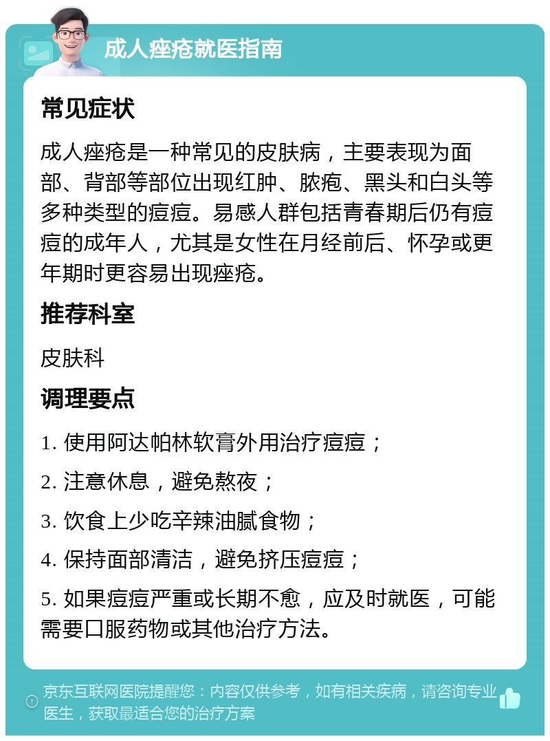 成人痤疮就医指南 常见症状 成人痤疮是一种常见的皮肤病，主要表现为面部、背部等部位出现红肿、脓疱、黑头和白头等多种类型的痘痘。易感人群包括青春期后仍有痘痘的成年人，尤其是女性在月经前后、怀孕或更年期时更容易出现痤疮。 推荐科室 皮肤科 调理要点 1. 使用阿达帕林软膏外用治疗痘痘； 2. 注意休息，避免熬夜； 3. 饮食上少吃辛辣油腻食物； 4. 保持面部清洁，避免挤压痘痘； 5. 如果痘痘严重或长期不愈，应及时就医，可能需要口服药物或其他治疗方法。