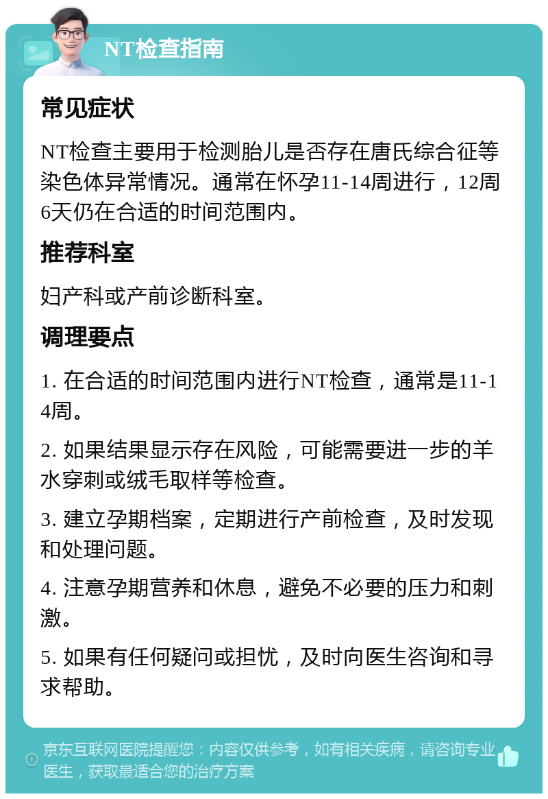 NT检查指南 常见症状 NT检查主要用于检测胎儿是否存在唐氏综合征等染色体异常情况。通常在怀孕11-14周进行，12周6天仍在合适的时间范围内。 推荐科室 妇产科或产前诊断科室。 调理要点 1. 在合适的时间范围内进行NT检查，通常是11-14周。 2. 如果结果显示存在风险，可能需要进一步的羊水穿刺或绒毛取样等检查。 3. 建立孕期档案，定期进行产前检查，及时发现和处理问题。 4. 注意孕期营养和休息，避免不必要的压力和刺激。 5. 如果有任何疑问或担忧，及时向医生咨询和寻求帮助。