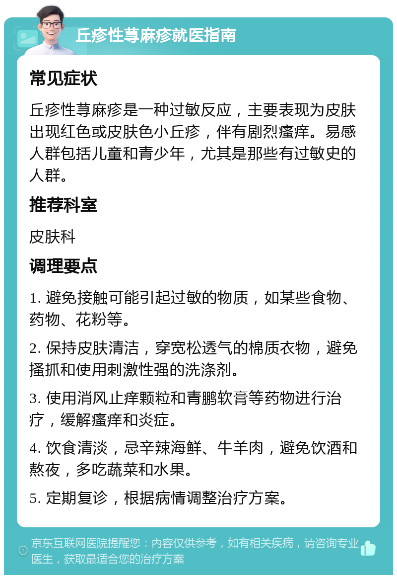 丘疹性荨麻疹就医指南 常见症状 丘疹性荨麻疹是一种过敏反应，主要表现为皮肤出现红色或皮肤色小丘疹，伴有剧烈瘙痒。易感人群包括儿童和青少年，尤其是那些有过敏史的人群。 推荐科室 皮肤科 调理要点 1. 避免接触可能引起过敏的物质，如某些食物、药物、花粉等。 2. 保持皮肤清洁，穿宽松透气的棉质衣物，避免搔抓和使用刺激性强的洗涤剂。 3. 使用消风止痒颗粒和青鹏软膏等药物进行治疗，缓解瘙痒和炎症。 4. 饮食清淡，忌辛辣海鲜、牛羊肉，避免饮酒和熬夜，多吃蔬菜和水果。 5. 定期复诊，根据病情调整治疗方案。