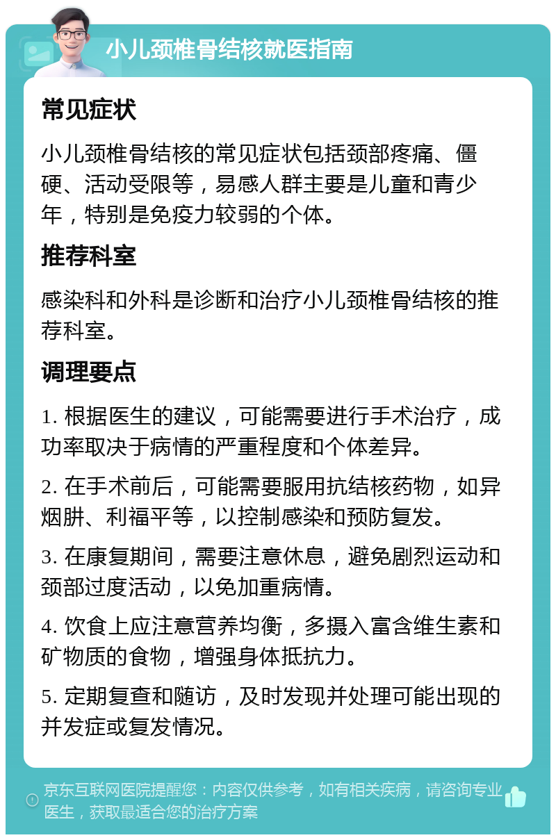 小儿颈椎骨结核就医指南 常见症状 小儿颈椎骨结核的常见症状包括颈部疼痛、僵硬、活动受限等，易感人群主要是儿童和青少年，特别是免疫力较弱的个体。 推荐科室 感染科和外科是诊断和治疗小儿颈椎骨结核的推荐科室。 调理要点 1. 根据医生的建议，可能需要进行手术治疗，成功率取决于病情的严重程度和个体差异。 2. 在手术前后，可能需要服用抗结核药物，如异烟肼、利福平等，以控制感染和预防复发。 3. 在康复期间，需要注意休息，避免剧烈运动和颈部过度活动，以免加重病情。 4. 饮食上应注意营养均衡，多摄入富含维生素和矿物质的食物，增强身体抵抗力。 5. 定期复查和随访，及时发现并处理可能出现的并发症或复发情况。