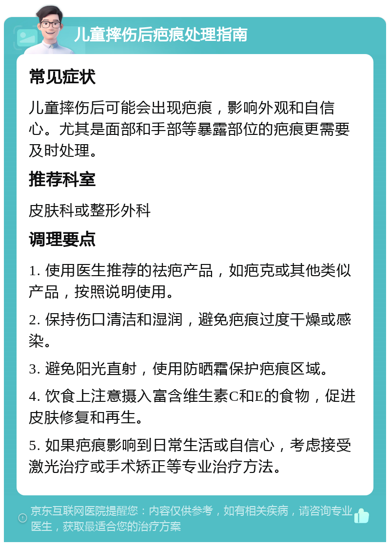 儿童摔伤后疤痕处理指南 常见症状 儿童摔伤后可能会出现疤痕，影响外观和自信心。尤其是面部和手部等暴露部位的疤痕更需要及时处理。 推荐科室 皮肤科或整形外科 调理要点 1. 使用医生推荐的祛疤产品，如疤克或其他类似产品，按照说明使用。 2. 保持伤口清洁和湿润，避免疤痕过度干燥或感染。 3. 避免阳光直射，使用防晒霜保护疤痕区域。 4. 饮食上注意摄入富含维生素C和E的食物，促进皮肤修复和再生。 5. 如果疤痕影响到日常生活或自信心，考虑接受激光治疗或手术矫正等专业治疗方法。