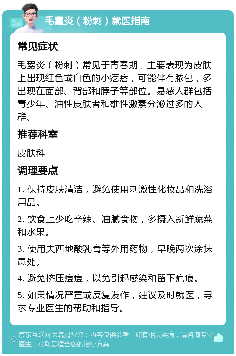 毛囊炎（粉刺）就医指南 常见症状 毛囊炎（粉刺）常见于青春期，主要表现为皮肤上出现红色或白色的小疙瘩，可能伴有脓包，多出现在面部、背部和脖子等部位。易感人群包括青少年、油性皮肤者和雄性激素分泌过多的人群。 推荐科室 皮肤科 调理要点 1. 保持皮肤清洁，避免使用刺激性化妆品和洗浴用品。 2. 饮食上少吃辛辣、油腻食物，多摄入新鲜蔬菜和水果。 3. 使用夫西地酸乳膏等外用药物，早晚两次涂抹患处。 4. 避免挤压痘痘，以免引起感染和留下疤痕。 5. 如果情况严重或反复发作，建议及时就医，寻求专业医生的帮助和指导。