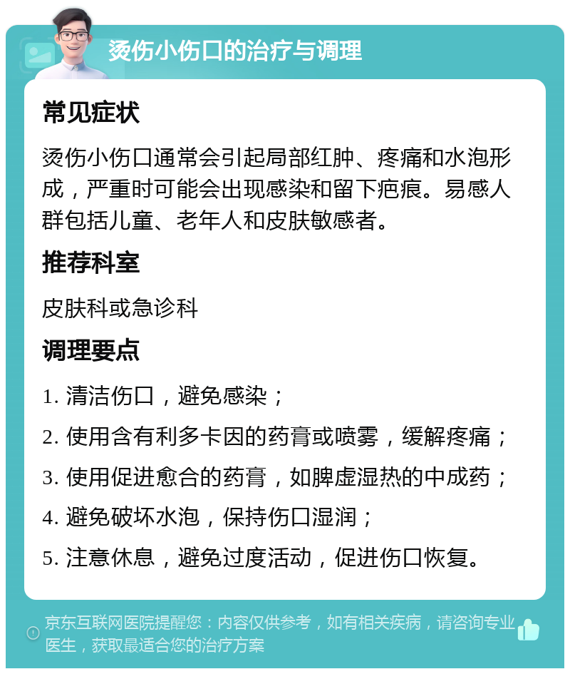 烫伤小伤口的治疗与调理 常见症状 烫伤小伤口通常会引起局部红肿、疼痛和水泡形成，严重时可能会出现感染和留下疤痕。易感人群包括儿童、老年人和皮肤敏感者。 推荐科室 皮肤科或急诊科 调理要点 1. 清洁伤口，避免感染； 2. 使用含有利多卡因的药膏或喷雾，缓解疼痛； 3. 使用促进愈合的药膏，如脾虚湿热的中成药； 4. 避免破坏水泡，保持伤口湿润； 5. 注意休息，避免过度活动，促进伤口恢复。