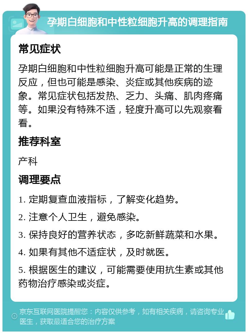 孕期白细胞和中性粒细胞升高的调理指南 常见症状 孕期白细胞和中性粒细胞升高可能是正常的生理反应，但也可能是感染、炎症或其他疾病的迹象。常见症状包括发热、乏力、头痛、肌肉疼痛等。如果没有特殊不适，轻度升高可以先观察看看。 推荐科室 产科 调理要点 1. 定期复查血液指标，了解变化趋势。 2. 注意个人卫生，避免感染。 3. 保持良好的营养状态，多吃新鲜蔬菜和水果。 4. 如果有其他不适症状，及时就医。 5. 根据医生的建议，可能需要使用抗生素或其他药物治疗感染或炎症。