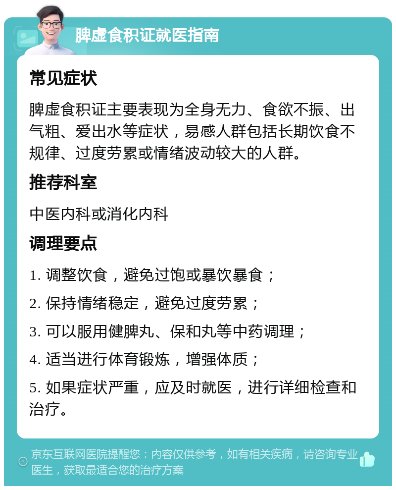 脾虚食积证就医指南 常见症状 脾虚食积证主要表现为全身无力、食欲不振、出气粗、爱出水等症状，易感人群包括长期饮食不规律、过度劳累或情绪波动较大的人群。 推荐科室 中医内科或消化内科 调理要点 1. 调整饮食，避免过饱或暴饮暴食； 2. 保持情绪稳定，避免过度劳累； 3. 可以服用健脾丸、保和丸等中药调理； 4. 适当进行体育锻炼，增强体质； 5. 如果症状严重，应及时就医，进行详细检查和治疗。