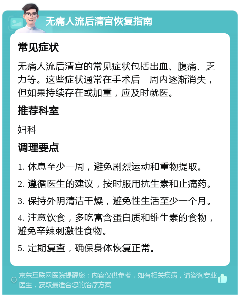 无痛人流后清宫恢复指南 常见症状 无痛人流后清宫的常见症状包括出血、腹痛、乏力等。这些症状通常在手术后一周内逐渐消失，但如果持续存在或加重，应及时就医。 推荐科室 妇科 调理要点 1. 休息至少一周，避免剧烈运动和重物提取。 2. 遵循医生的建议，按时服用抗生素和止痛药。 3. 保持外阴清洁干燥，避免性生活至少一个月。 4. 注意饮食，多吃富含蛋白质和维生素的食物，避免辛辣刺激性食物。 5. 定期复查，确保身体恢复正常。