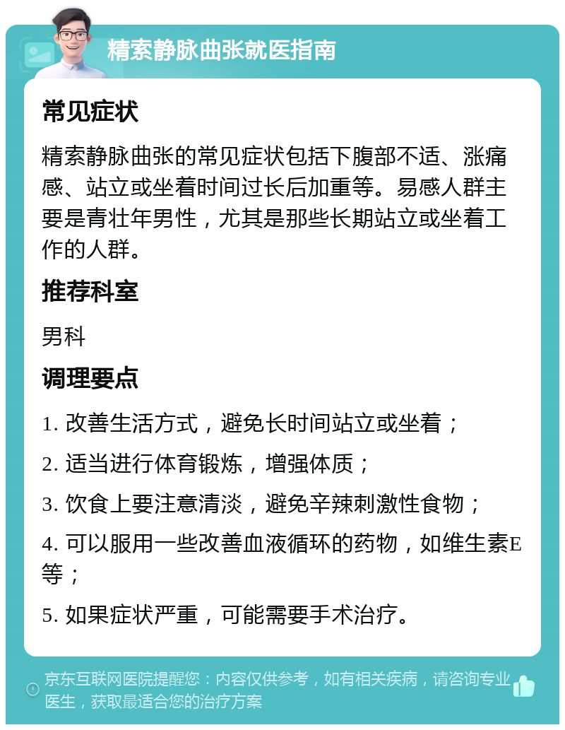 精索静脉曲张就医指南 常见症状 精索静脉曲张的常见症状包括下腹部不适、涨痛感、站立或坐着时间过长后加重等。易感人群主要是青壮年男性，尤其是那些长期站立或坐着工作的人群。 推荐科室 男科 调理要点 1. 改善生活方式，避免长时间站立或坐着； 2. 适当进行体育锻炼，增强体质； 3. 饮食上要注意清淡，避免辛辣刺激性食物； 4. 可以服用一些改善血液循环的药物，如维生素E等； 5. 如果症状严重，可能需要手术治疗。