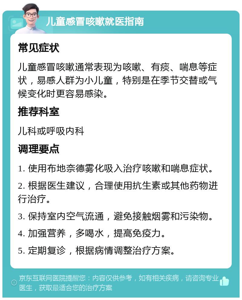 儿童感冒咳嗽就医指南 常见症状 儿童感冒咳嗽通常表现为咳嗽、有痰、喘息等症状，易感人群为小儿童，特别是在季节交替或气候变化时更容易感染。 推荐科室 儿科或呼吸内科 调理要点 1. 使用布地奈德雾化吸入治疗咳嗽和喘息症状。 2. 根据医生建议，合理使用抗生素或其他药物进行治疗。 3. 保持室内空气流通，避免接触烟雾和污染物。 4. 加强营养，多喝水，提高免疫力。 5. 定期复诊，根据病情调整治疗方案。