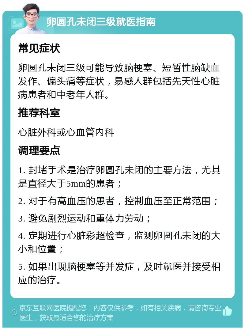 卵圆孔未闭三级就医指南 常见症状 卵圆孔未闭三级可能导致脑梗塞、短暂性脑缺血发作、偏头痛等症状，易感人群包括先天性心脏病患者和中老年人群。 推荐科室 心脏外科或心血管内科 调理要点 1. 封堵手术是治疗卵圆孔未闭的主要方法，尤其是直径大于5mm的患者； 2. 对于有高血压的患者，控制血压至正常范围； 3. 避免剧烈运动和重体力劳动； 4. 定期进行心脏彩超检查，监测卵圆孔未闭的大小和位置； 5. 如果出现脑梗塞等并发症，及时就医并接受相应的治疗。