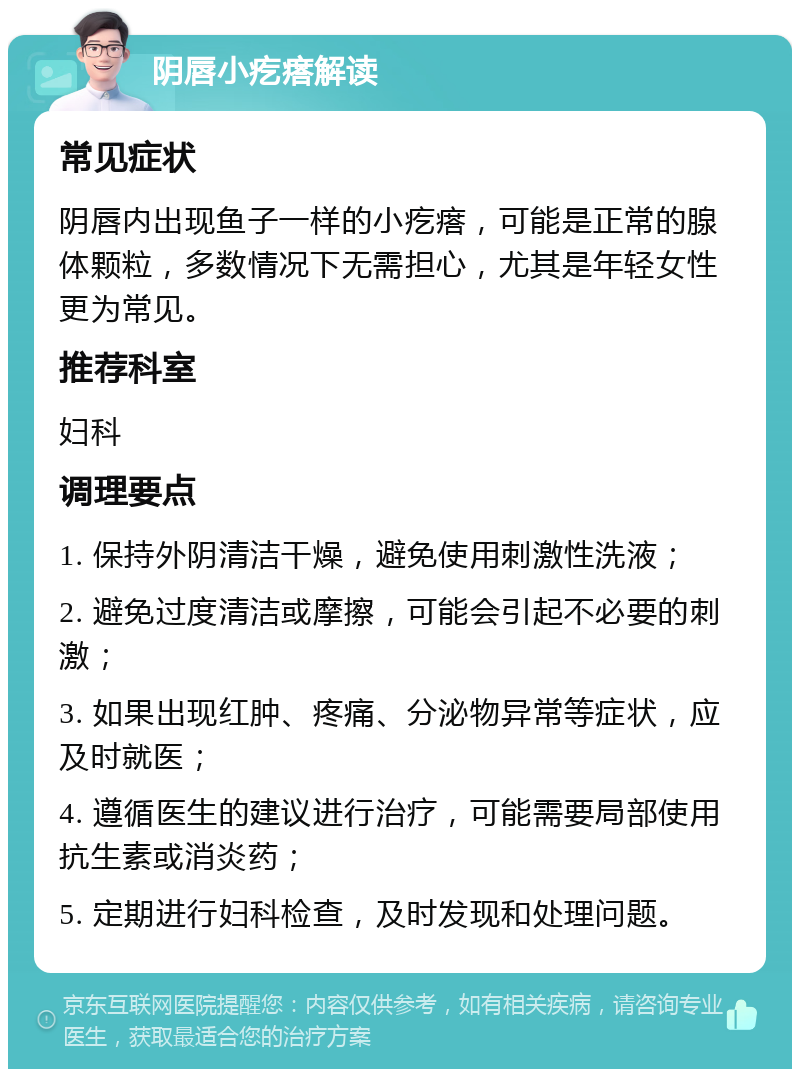 阴唇小疙瘩解读 常见症状 阴唇内出现鱼子一样的小疙瘩，可能是正常的腺体颗粒，多数情况下无需担心，尤其是年轻女性更为常见。 推荐科室 妇科 调理要点 1. 保持外阴清洁干燥，避免使用刺激性洗液； 2. 避免过度清洁或摩擦，可能会引起不必要的刺激； 3. 如果出现红肿、疼痛、分泌物异常等症状，应及时就医； 4. 遵循医生的建议进行治疗，可能需要局部使用抗生素或消炎药； 5. 定期进行妇科检查，及时发现和处理问题。