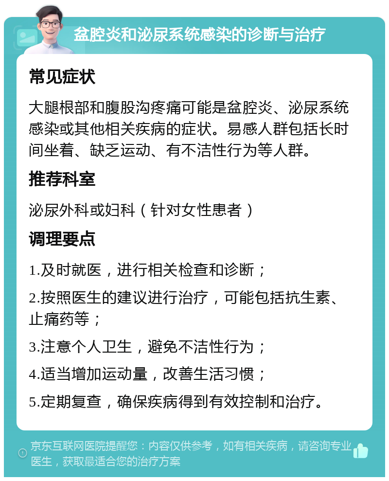 盆腔炎和泌尿系统感染的诊断与治疗 常见症状 大腿根部和腹股沟疼痛可能是盆腔炎、泌尿系统感染或其他相关疾病的症状。易感人群包括长时间坐着、缺乏运动、有不洁性行为等人群。 推荐科室 泌尿外科或妇科（针对女性患者） 调理要点 1.及时就医，进行相关检查和诊断； 2.按照医生的建议进行治疗，可能包括抗生素、止痛药等； 3.注意个人卫生，避免不洁性行为； 4.适当增加运动量，改善生活习惯； 5.定期复查，确保疾病得到有效控制和治疗。