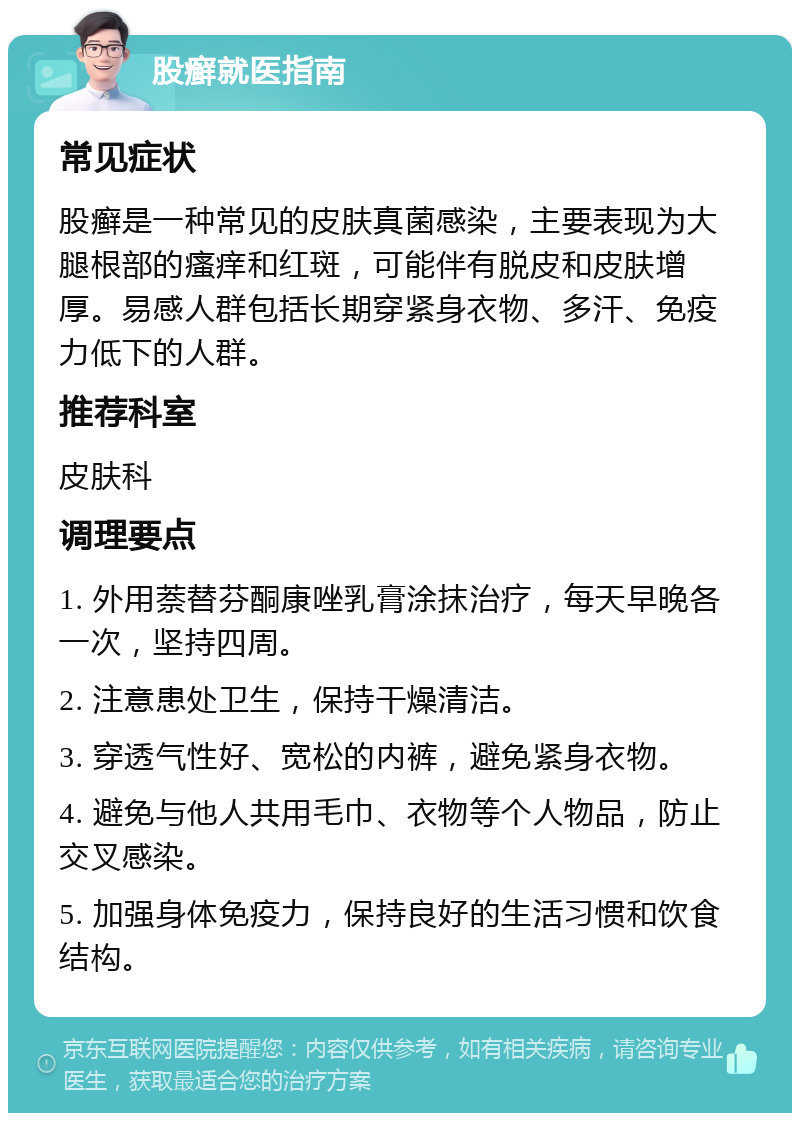 股癣就医指南 常见症状 股癣是一种常见的皮肤真菌感染，主要表现为大腿根部的瘙痒和红斑，可能伴有脱皮和皮肤增厚。易感人群包括长期穿紧身衣物、多汗、免疫力低下的人群。 推荐科室 皮肤科 调理要点 1. 外用萘替芬酮康唑乳膏涂抹治疗，每天早晚各一次，坚持四周。 2. 注意患处卫生，保持干燥清洁。 3. 穿透气性好、宽松的内裤，避免紧身衣物。 4. 避免与他人共用毛巾、衣物等个人物品，防止交叉感染。 5. 加强身体免疫力，保持良好的生活习惯和饮食结构。