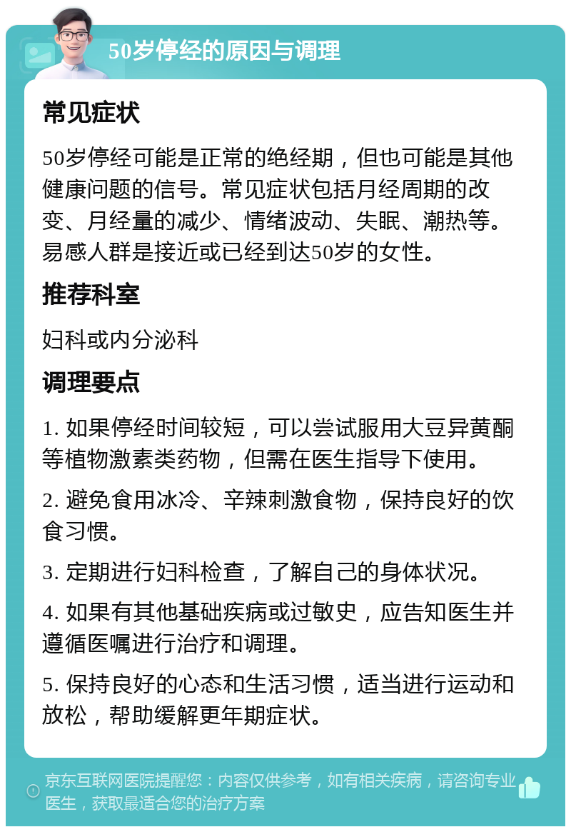 50岁停经的原因与调理 常见症状 50岁停经可能是正常的绝经期，但也可能是其他健康问题的信号。常见症状包括月经周期的改变、月经量的减少、情绪波动、失眠、潮热等。易感人群是接近或已经到达50岁的女性。 推荐科室 妇科或内分泌科 调理要点 1. 如果停经时间较短，可以尝试服用大豆异黄酮等植物激素类药物，但需在医生指导下使用。 2. 避免食用冰冷、辛辣刺激食物，保持良好的饮食习惯。 3. 定期进行妇科检查，了解自己的身体状况。 4. 如果有其他基础疾病或过敏史，应告知医生并遵循医嘱进行治疗和调理。 5. 保持良好的心态和生活习惯，适当进行运动和放松，帮助缓解更年期症状。