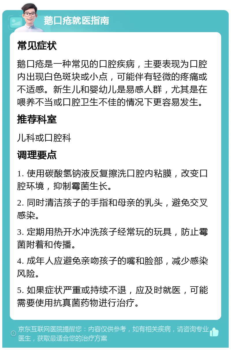 鹅口疮就医指南 常见症状 鹅口疮是一种常见的口腔疾病，主要表现为口腔内出现白色斑块或小点，可能伴有轻微的疼痛或不适感。新生儿和婴幼儿是易感人群，尤其是在喂养不当或口腔卫生不佳的情况下更容易发生。 推荐科室 儿科或口腔科 调理要点 1. 使用碳酸氢钠液反复擦洗口腔内粘膜，改变口腔环境，抑制霉菌生长。 2. 同时清洁孩子的手指和母亲的乳头，避免交叉感染。 3. 定期用热开水冲洗孩子经常玩的玩具，防止霉菌附着和传播。 4. 成年人应避免亲吻孩子的嘴和脸部，减少感染风险。 5. 如果症状严重或持续不退，应及时就医，可能需要使用抗真菌药物进行治疗。