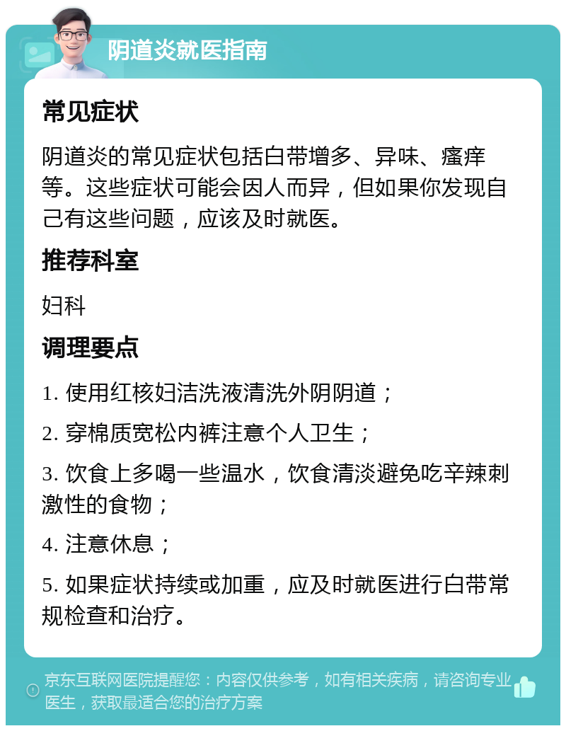 阴道炎就医指南 常见症状 阴道炎的常见症状包括白带增多、异味、瘙痒等。这些症状可能会因人而异，但如果你发现自己有这些问题，应该及时就医。 推荐科室 妇科 调理要点 1. 使用红核妇洁洗液清洗外阴阴道； 2. 穿棉质宽松内裤注意个人卫生； 3. 饮食上多喝一些温水，饮食清淡避免吃辛辣刺激性的食物； 4. 注意休息； 5. 如果症状持续或加重，应及时就医进行白带常规检查和治疗。