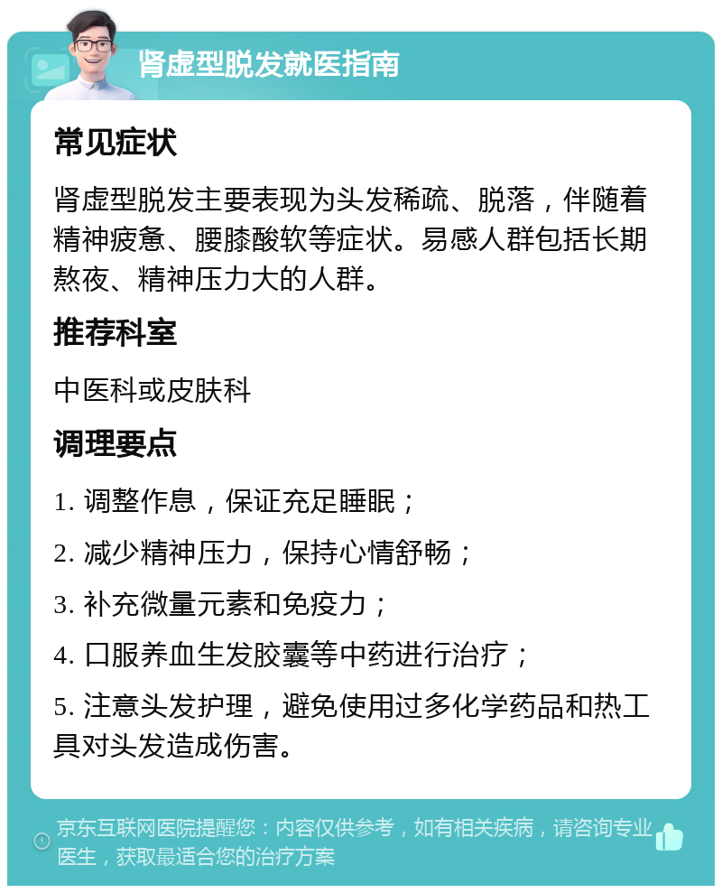 肾虚型脱发就医指南 常见症状 肾虚型脱发主要表现为头发稀疏、脱落，伴随着精神疲惫、腰膝酸软等症状。易感人群包括长期熬夜、精神压力大的人群。 推荐科室 中医科或皮肤科 调理要点 1. 调整作息，保证充足睡眠； 2. 减少精神压力，保持心情舒畅； 3. 补充微量元素和免疫力； 4. 口服养血生发胶囊等中药进行治疗； 5. 注意头发护理，避免使用过多化学药品和热工具对头发造成伤害。