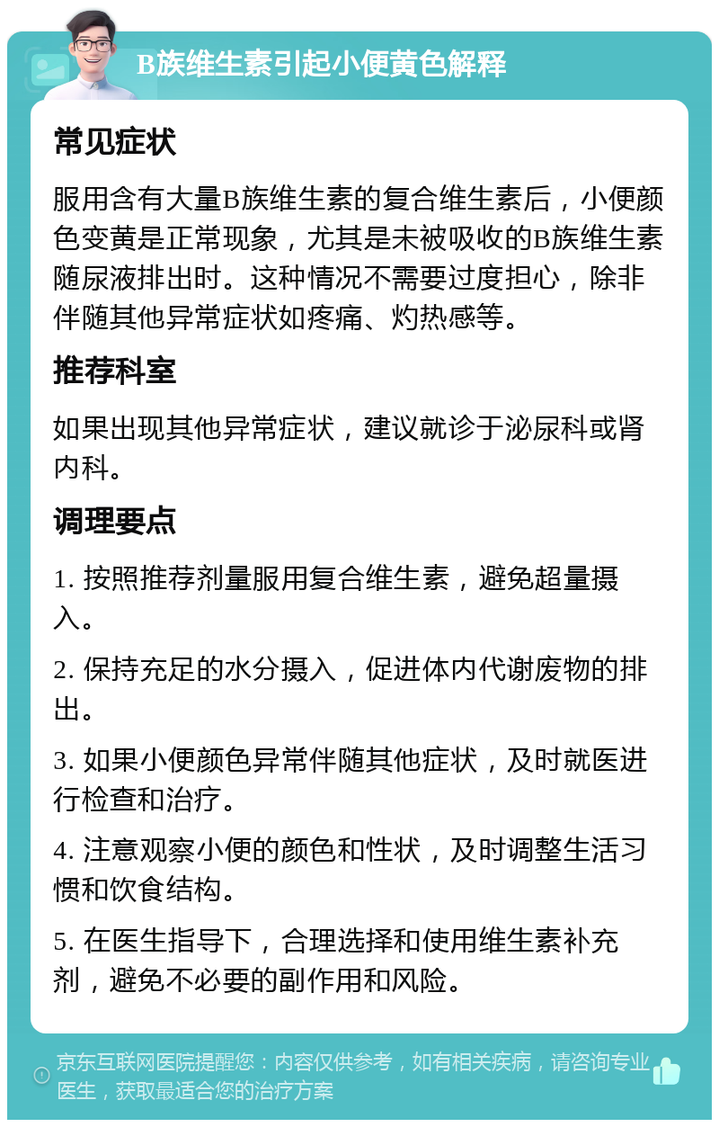 B族维生素引起小便黄色解释 常见症状 服用含有大量B族维生素的复合维生素后，小便颜色变黄是正常现象，尤其是未被吸收的B族维生素随尿液排出时。这种情况不需要过度担心，除非伴随其他异常症状如疼痛、灼热感等。 推荐科室 如果出现其他异常症状，建议就诊于泌尿科或肾内科。 调理要点 1. 按照推荐剂量服用复合维生素，避免超量摄入。 2. 保持充足的水分摄入，促进体内代谢废物的排出。 3. 如果小便颜色异常伴随其他症状，及时就医进行检查和治疗。 4. 注意观察小便的颜色和性状，及时调整生活习惯和饮食结构。 5. 在医生指导下，合理选择和使用维生素补充剂，避免不必要的副作用和风险。