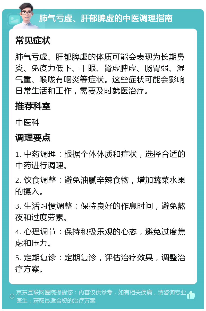 肺气亏虚、肝郁脾虚的中医调理指南 常见症状 肺气亏虚、肝郁脾虚的体质可能会表现为长期鼻炎、免疫力低下、干眼、肾虚脾虚、肠胃弱、湿气重、喉咙有咽炎等症状。这些症状可能会影响日常生活和工作，需要及时就医治疗。 推荐科室 中医科 调理要点 1. 中药调理：根据个体体质和症状，选择合适的中药进行调理。 2. 饮食调整：避免油腻辛辣食物，增加蔬菜水果的摄入。 3. 生活习惯调整：保持良好的作息时间，避免熬夜和过度劳累。 4. 心理调节：保持积极乐观的心态，避免过度焦虑和压力。 5. 定期复诊：定期复诊，评估治疗效果，调整治疗方案。