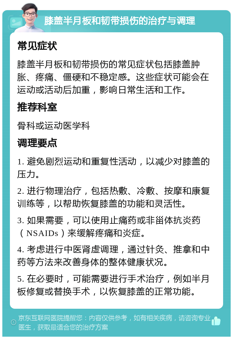 膝盖半月板和韧带损伤的治疗与调理 常见症状 膝盖半月板和韧带损伤的常见症状包括膝盖肿胀、疼痛、僵硬和不稳定感。这些症状可能会在运动或活动后加重，影响日常生活和工作。 推荐科室 骨科或运动医学科 调理要点 1. 避免剧烈运动和重复性活动，以减少对膝盖的压力。 2. 进行物理治疗，包括热敷、冷敷、按摩和康复训练等，以帮助恢复膝盖的功能和灵活性。 3. 如果需要，可以使用止痛药或非甾体抗炎药（NSAIDs）来缓解疼痛和炎症。 4. 考虑进行中医肾虚调理，通过针灸、推拿和中药等方法来改善身体的整体健康状况。 5. 在必要时，可能需要进行手术治疗，例如半月板修复或替换手术，以恢复膝盖的正常功能。