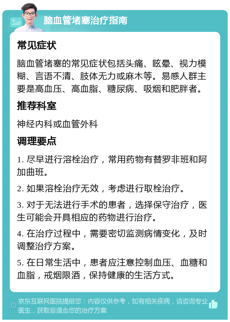 脑血管堵塞治疗指南 常见症状 脑血管堵塞的常见症状包括头痛、眩晕、视力模糊、言语不清、肢体无力或麻木等。易感人群主要是高血压、高血脂、糖尿病、吸烟和肥胖者。 推荐科室 神经内科或血管外科 调理要点 1. 尽早进行溶栓治疗，常用药物有替罗非班和阿加曲班。 2. 如果溶栓治疗无效，考虑进行取栓治疗。 3. 对于无法进行手术的患者，选择保守治疗，医生可能会开具相应的药物进行治疗。 4. 在治疗过程中，需要密切监测病情变化，及时调整治疗方案。 5. 在日常生活中，患者应注意控制血压、血糖和血脂，戒烟限酒，保持健康的生活方式。