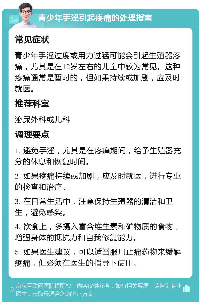 青少年手淫引起疼痛的处理指南 常见症状 青少年手淫过度或用力过猛可能会引起生殖器疼痛，尤其是在12岁左右的儿童中较为常见。这种疼痛通常是暂时的，但如果持续或加剧，应及时就医。 推荐科室 泌尿外科或儿科 调理要点 1. 避免手淫，尤其是在疼痛期间，给予生殖器充分的休息和恢复时间。 2. 如果疼痛持续或加剧，应及时就医，进行专业的检查和治疗。 3. 在日常生活中，注意保持生殖器的清洁和卫生，避免感染。 4. 饮食上，多摄入富含维生素和矿物质的食物，增强身体的抵抗力和自我修复能力。 5. 如果医生建议，可以适当服用止痛药物来缓解疼痛，但必须在医生的指导下使用。