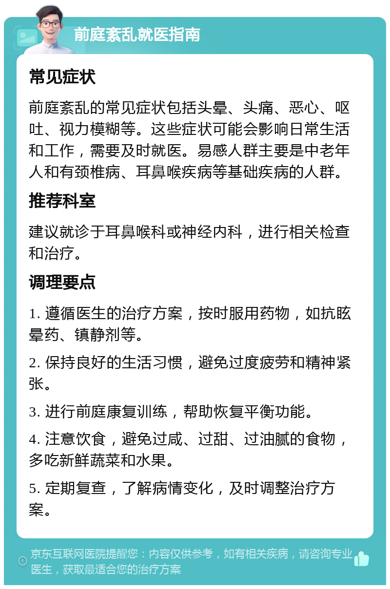 前庭紊乱就医指南 常见症状 前庭紊乱的常见症状包括头晕、头痛、恶心、呕吐、视力模糊等。这些症状可能会影响日常生活和工作，需要及时就医。易感人群主要是中老年人和有颈椎病、耳鼻喉疾病等基础疾病的人群。 推荐科室 建议就诊于耳鼻喉科或神经内科，进行相关检查和治疗。 调理要点 1. 遵循医生的治疗方案，按时服用药物，如抗眩晕药、镇静剂等。 2. 保持良好的生活习惯，避免过度疲劳和精神紧张。 3. 进行前庭康复训练，帮助恢复平衡功能。 4. 注意饮食，避免过咸、过甜、过油腻的食物，多吃新鲜蔬菜和水果。 5. 定期复查，了解病情变化，及时调整治疗方案。