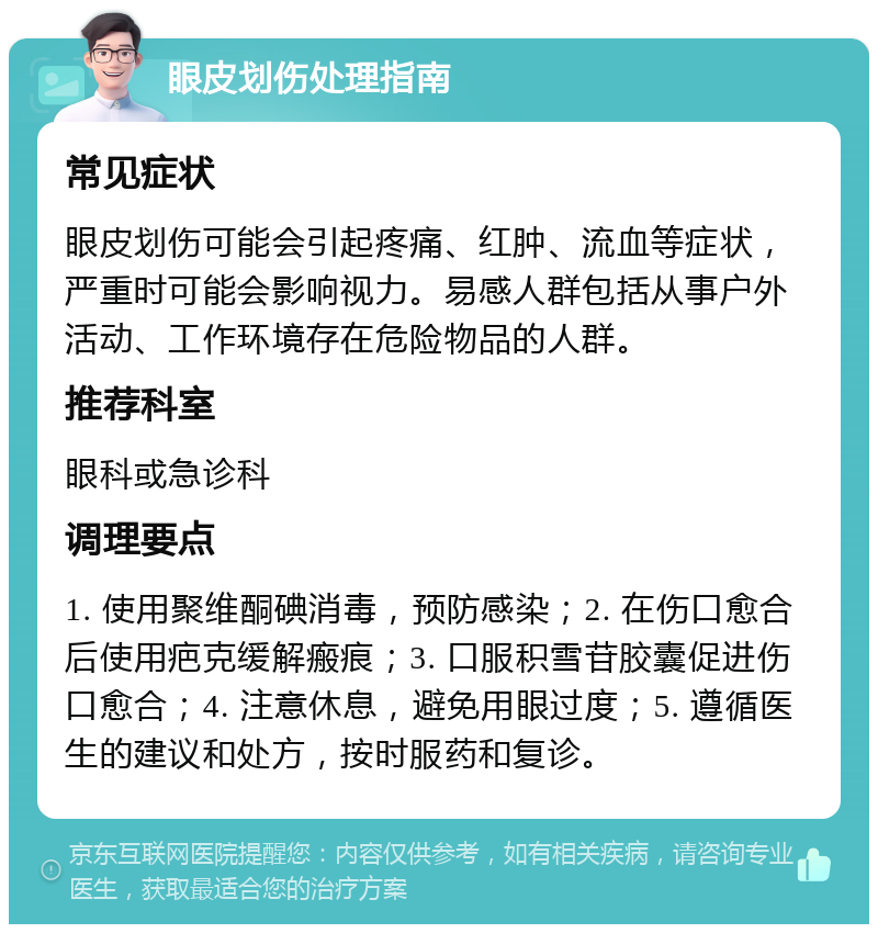 眼皮划伤处理指南 常见症状 眼皮划伤可能会引起疼痛、红肿、流血等症状，严重时可能会影响视力。易感人群包括从事户外活动、工作环境存在危险物品的人群。 推荐科室 眼科或急诊科 调理要点 1. 使用聚维酮碘消毒，预防感染；2. 在伤口愈合后使用疤克缓解瘢痕；3. 口服积雪苷胶囊促进伤口愈合；4. 注意休息，避免用眼过度；5. 遵循医生的建议和处方，按时服药和复诊。