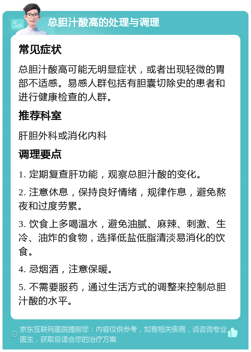 总胆汁酸高的处理与调理 常见症状 总胆汁酸高可能无明显症状，或者出现轻微的胃部不适感。易感人群包括有胆囊切除史的患者和进行健康检查的人群。 推荐科室 肝胆外科或消化内科 调理要点 1. 定期复查肝功能，观察总胆汁酸的变化。 2. 注意休息，保持良好情绪，规律作息，避免熬夜和过度劳累。 3. 饮食上多喝温水，避免油腻、麻辣、刺激、生冷、油炸的食物，选择低盐低脂清淡易消化的饮食。 4. 忌烟酒，注意保暖。 5. 不需要服药，通过生活方式的调整来控制总胆汁酸的水平。