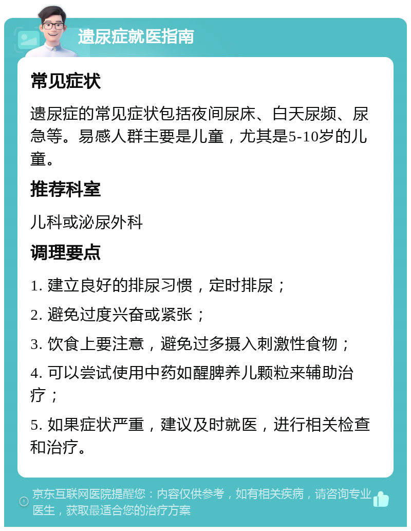 遗尿症就医指南 常见症状 遗尿症的常见症状包括夜间尿床、白天尿频、尿急等。易感人群主要是儿童，尤其是5-10岁的儿童。 推荐科室 儿科或泌尿外科 调理要点 1. 建立良好的排尿习惯，定时排尿； 2. 避免过度兴奋或紧张； 3. 饮食上要注意，避免过多摄入刺激性食物； 4. 可以尝试使用中药如醒脾养儿颗粒来辅助治疗； 5. 如果症状严重，建议及时就医，进行相关检查和治疗。