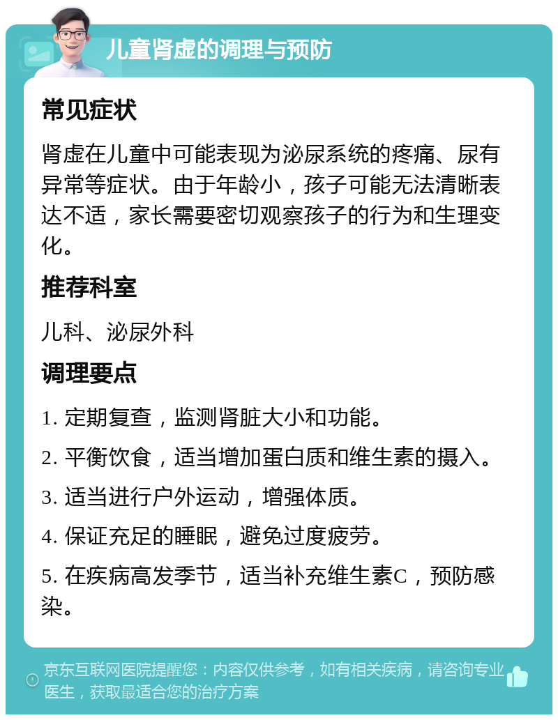 儿童肾虚的调理与预防 常见症状 肾虚在儿童中可能表现为泌尿系统的疼痛、尿有异常等症状。由于年龄小，孩子可能无法清晰表达不适，家长需要密切观察孩子的行为和生理变化。 推荐科室 儿科、泌尿外科 调理要点 1. 定期复查，监测肾脏大小和功能。 2. 平衡饮食，适当增加蛋白质和维生素的摄入。 3. 适当进行户外运动，增强体质。 4. 保证充足的睡眠，避免过度疲劳。 5. 在疾病高发季节，适当补充维生素C，预防感染。