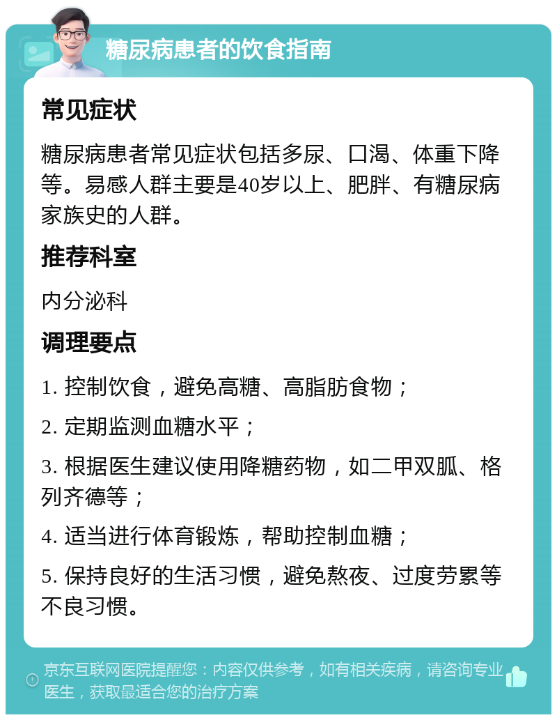 糖尿病患者的饮食指南 常见症状 糖尿病患者常见症状包括多尿、口渴、体重下降等。易感人群主要是40岁以上、肥胖、有糖尿病家族史的人群。 推荐科室 内分泌科 调理要点 1. 控制饮食，避免高糖、高脂肪食物； 2. 定期监测血糖水平； 3. 根据医生建议使用降糖药物，如二甲双胍、格列齐德等； 4. 适当进行体育锻炼，帮助控制血糖； 5. 保持良好的生活习惯，避免熬夜、过度劳累等不良习惯。