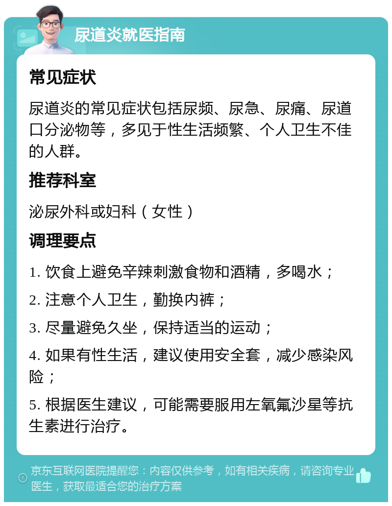 尿道炎就医指南 常见症状 尿道炎的常见症状包括尿频、尿急、尿痛、尿道口分泌物等，多见于性生活频繁、个人卫生不佳的人群。 推荐科室 泌尿外科或妇科（女性） 调理要点 1. 饮食上避免辛辣刺激食物和酒精，多喝水； 2. 注意个人卫生，勤换内裤； 3. 尽量避免久坐，保持适当的运动； 4. 如果有性生活，建议使用安全套，减少感染风险； 5. 根据医生建议，可能需要服用左氧氟沙星等抗生素进行治疗。