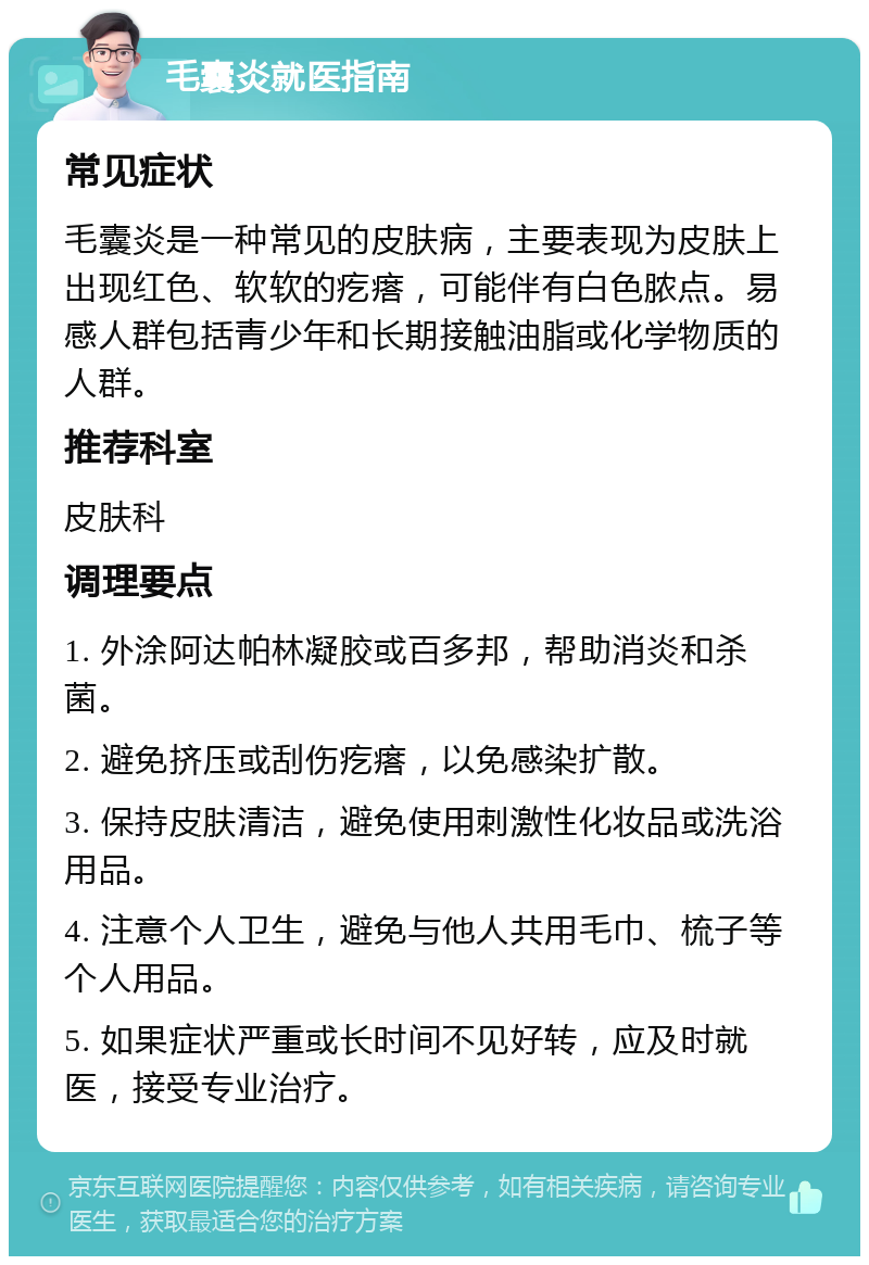 毛囊炎就医指南 常见症状 毛囊炎是一种常见的皮肤病，主要表现为皮肤上出现红色、软软的疙瘩，可能伴有白色脓点。易感人群包括青少年和长期接触油脂或化学物质的人群。 推荐科室 皮肤科 调理要点 1. 外涂阿达帕林凝胶或百多邦，帮助消炎和杀菌。 2. 避免挤压或刮伤疙瘩，以免感染扩散。 3. 保持皮肤清洁，避免使用刺激性化妆品或洗浴用品。 4. 注意个人卫生，避免与他人共用毛巾、梳子等个人用品。 5. 如果症状严重或长时间不见好转，应及时就医，接受专业治疗。